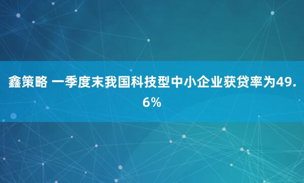 鑫策略 一季度末我国科技型中小企业获贷率为49.6%