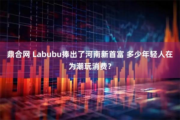 鼎合网 Labubu捧出了河南新首富 多少年轻人在为潮玩消费？