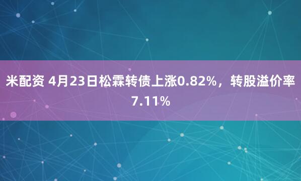 米配资 4月23日松霖转债上涨0.82%，转股溢价率7.11%