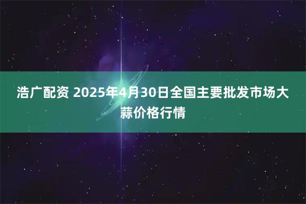 浩广配资 2025年4月30日全国主要批发市场大蒜价格行情