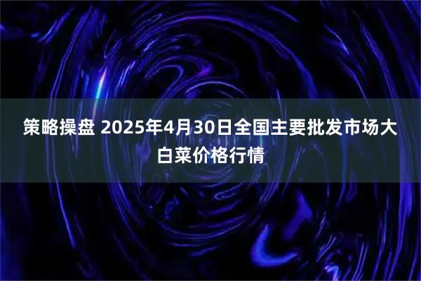 策略操盘 2025年4月30日全国主要批发市场大白菜价格行情