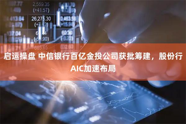 启运操盘 中信银行百亿金投公司获批筹建，股份行AIC加速布局