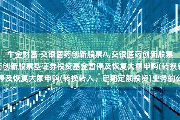 牛金财富 交银医药创新股票A,交银医药创新股票C: 关于交银施罗德医药创新股票型证券投资基金暂停及恢复大额申购(转换转入、定期定额投资)业务的公告