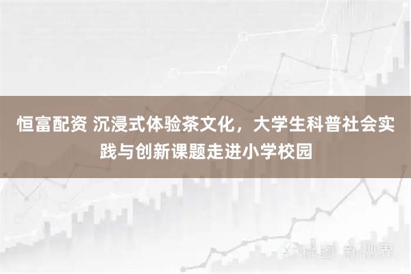 恒富配资 沉浸式体验茶文化，大学生科普社会实践与创新课题走进小学校园