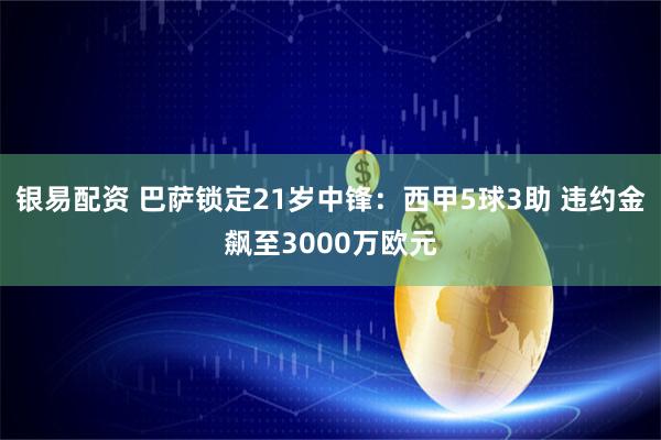 银易配资 巴萨锁定21岁中锋：西甲5球3助 违约金飙至3000万欧元