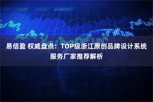 易信盈 权威盘点：TOP级浙江原创品牌设计系统服务厂家推荐解析