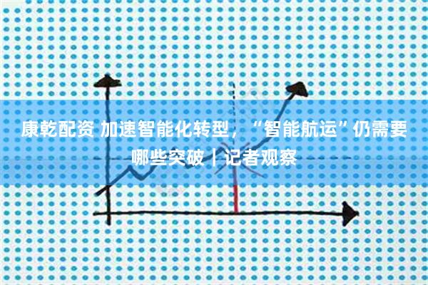 康乾配资 加速智能化转型，“智能航运”仍需要哪些突破｜记者观察