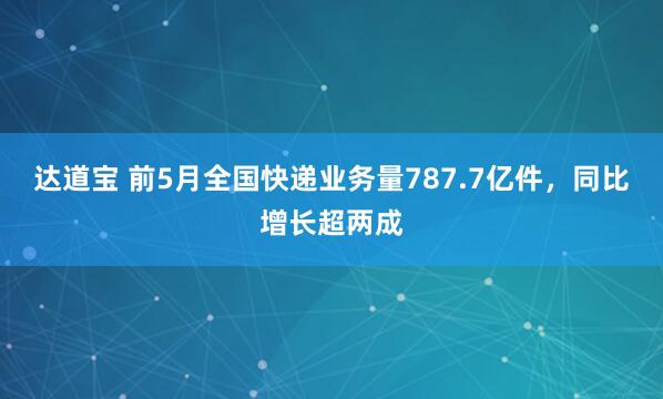 达道宝 前5月全国快递业务量787.7亿件，同比增长超两成