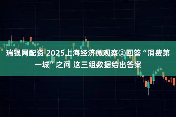 瑞银网配资 2025上海经济微观察②回答“消费第一城”之问 这三组数据给出答案