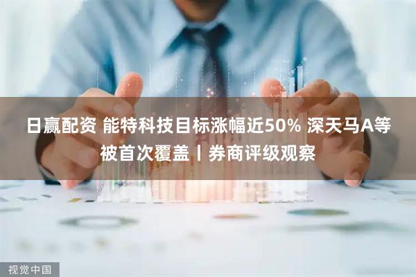 日赢配资 能特科技目标涨幅近50% 深天马A等被首次覆盖丨券商评级观察