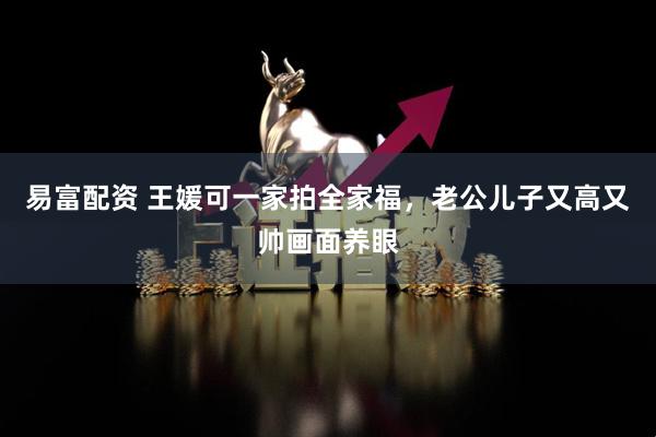易富配资 王媛可一家拍全家福，老公儿子又高又帅画面养眼