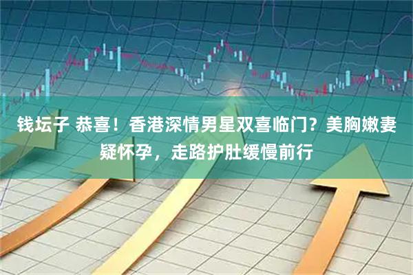 钱坛子 恭喜！香港深情男星双喜临门？美胸嫩妻疑怀孕，走路护肚缓慢前行