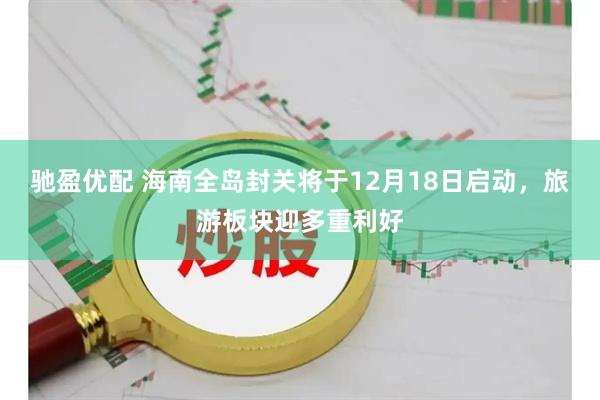 驰盈优配 海南全岛封关将于12月18日启动，旅游板块迎多重利好
