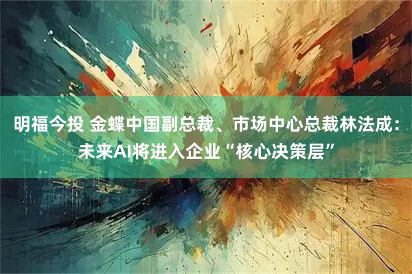 明福今投 金蝶中国副总裁、市场中心总裁林法成：未来AI将进入企业“核心决策层”