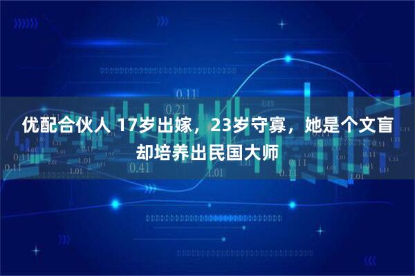 优配合伙人 17岁出嫁，23岁守寡，她是个文盲却培养出民国大师