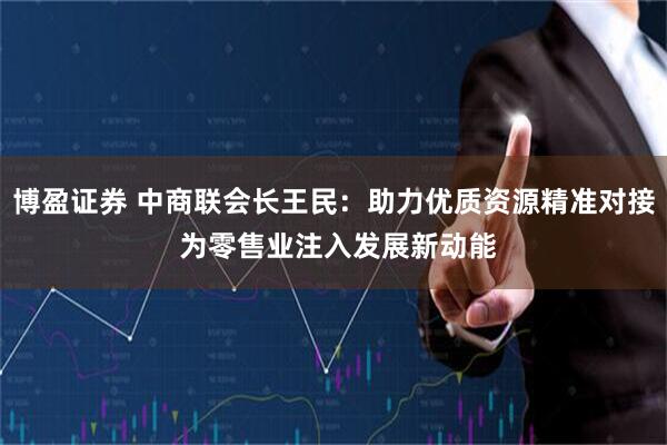 博盈证券 中商联会长王民：助力优质资源精准对接 为零售业注入发展新动能