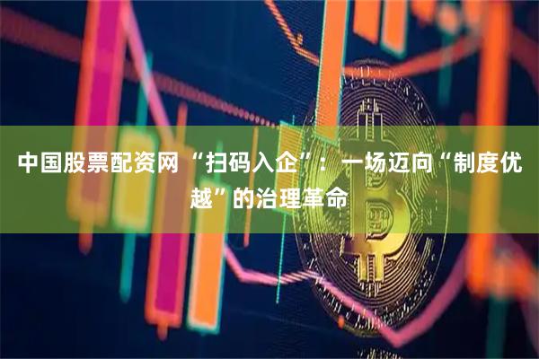 中国股票配资网 “扫码入企”：一场迈向“制度优越”的治理革命