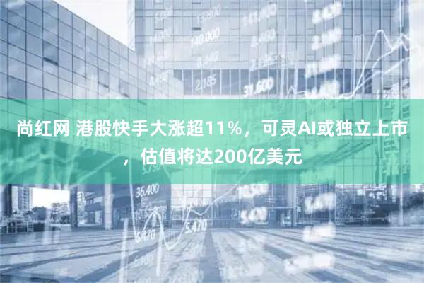 尚红网 港股快手大涨超11%，可灵AI或独立上市，估值将达200亿美元